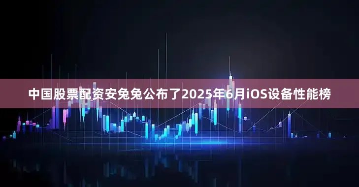 中国股票配资安兔兔公布了2025年6月iOS设备性能榜