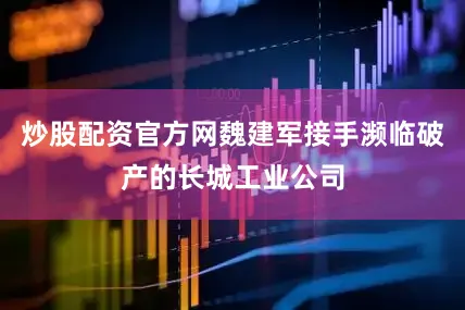 炒股配资官方网魏建军接手濒临破产的长城工业公司