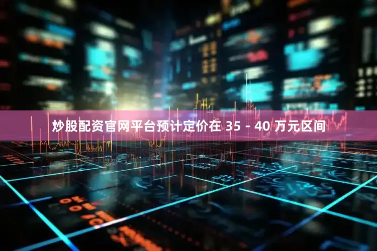 炒股配资官网平台预计定价在 35 - 40 万元区间