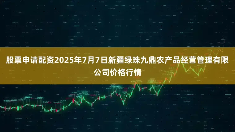 股票申请配资2025年7月7日新疆绿珠九鼎农产品经营管理有限公司价格行情