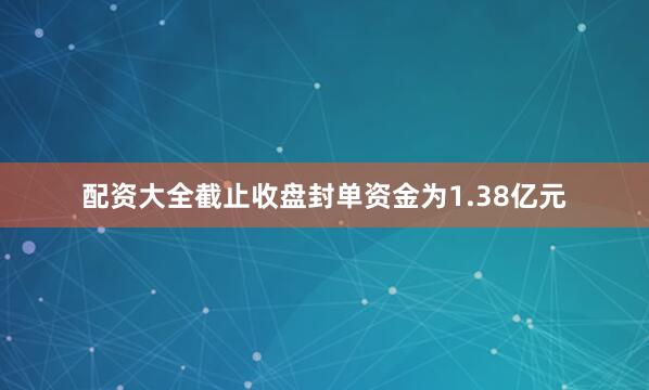 配资大全截止收盘封单资金为1.38亿元