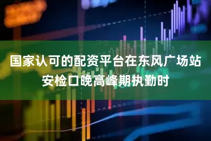 国家认可的配资平台在东风广场站安检口晚高峰期执勤时