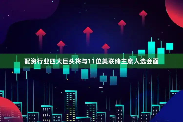配资行业四大巨头将与11位美联储主席人选会面